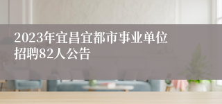 2023年宜昌宜都市事业单位招聘82人公告