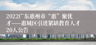 2022广东惠州市“惠”聚优才——惠城区引进紧缺教育人才20人公告