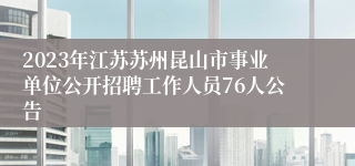 2023年江苏苏州昆山市事业单位公开招聘工作人员76人公告