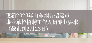 更新2023年山东烟台招远市事业单位招聘工作人员专业要求（截止到2月23日）