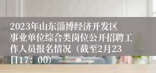 2023年山东淄博经济开发区事业单位综合类岗位公开招聘工作人员报名情况（截至2月23日17：00）
