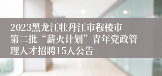 2023黑龙江牡丹江市穆棱市第二批“薪火计划”青年党政管理人才招聘15人公告