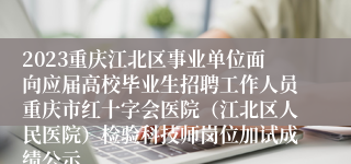 2023重庆江北区事业单位面向应届高校毕业生招聘工作人员重庆市红十字会医院（江北区人民医院）检验科技师岗位加试成绩公示