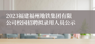 2023福建福州地铁集团有限公司校园招聘拟录用人员公示