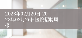 2023年02月20日-2023年02月26日医院招聘周报