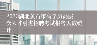2023湖北黄石市高学历高层次人才引进招聘考试报考人数统计