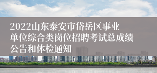 2022山东泰安市岱岳区事业单位综合类岗位招聘考试总成绩公告和体检通知