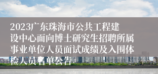 2023广东珠海市公共工程建设中心面向博士研究生招聘所属事业单位人员面试成绩及入围体检人员名单公告