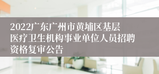 2022广东广州市黄埔区基层医疗卫生机构事业单位人员招聘资格复审公告