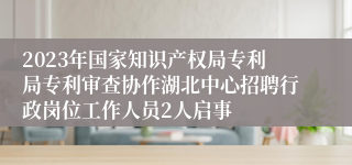 2023年国家知识产权局专利局专利审查协作湖北中心招聘行政岗位工作人员2人启事