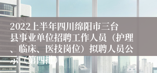 2022上半年四川绵阳市三台县事业单位招聘工作人员（护理、临床、医技岗位）拟聘人员公示（第四批）