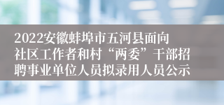 2022安徽蚌埠市五河县面向社区工作者和村“两委”干部招聘事业单位人员拟录用人员公示