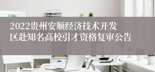 2022贵州安顺经济技术开发区赴知名高校引才资格复审公告