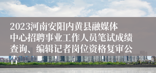 2023河南安阳内黄县融媒体中心招聘事业工作人员笔试成绩查询、编辑记者岗位资格复审公告