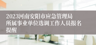 2023河南安阳市应急管理局所属事业单位选调工作人员报名提醒