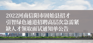2022河南信阳市固始县招才引智绿色通道招聘高层次急需紧缺人才领取面试通知单公告