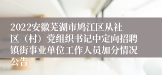 2022安徽芜湖市鸠江区从社区（村）党组织书记中定向招聘镇街事业单位工作人员加分情况公告