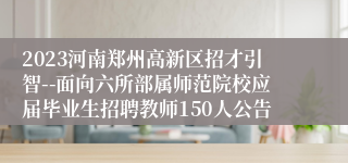2023河南郑州高新区招才引智--面向六所部属师范院校应届毕业生招聘教师150人公告