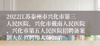 2022江苏泰州市兴化市第三人民医院、兴化市戴南人民医院、兴化市第五人民医院招聘备案制人员拟聘用人员公示