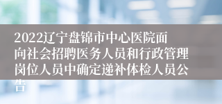 2022辽宁盘锦市中心医院面向社会招聘医务人员和行政管理岗位人员中确定递补体检人员公告