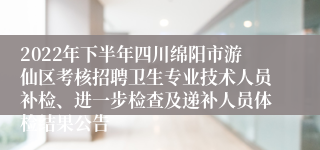 2022年下半年四川绵阳市游仙区考核招聘卫生专业技术人员补检、进一步检查及递补人员体检结果公告