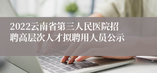 2022云南省第三人民医院招聘高层次人才拟聘用人员公示