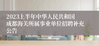 2023上半年中华人民共和国成都海关所属事业单位招聘补充公告
