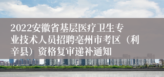 2022安徽省基层医疗卫生专业技术人员招聘亳州市考区（利辛县）资格复审递补通知