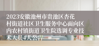 2023安徽池州市贵池区杏花村街道社区卫生服务中心面向区内农村镇街道卫生院选调专业技术人员4人公告