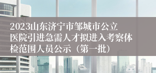 2023山东济宁市邹城市公立医院引进急需人才拟进入考察体检范围人员公示（第一批）