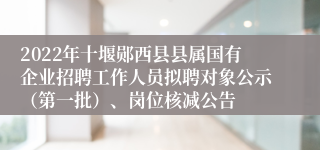 2022年十堰郧西县县属国有企业招聘工作人员拟聘对象公示（第一批）、岗位核减公告