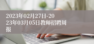 2023年02月27日-2023年03月05日教师招聘周报