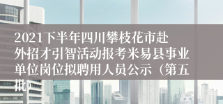 2021下半年四川攀枝花市赴外招才引智活动报考米易县事业单位岗位拟聘用人员公示（第五批）