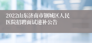 2022山东济南市钢城区人民医院招聘面试递补公告