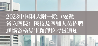 2023中国科大附一院（安徽省立医院）医技及医辅人员招聘现场资格复审和理论考试通知