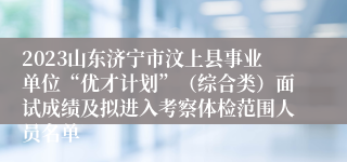 2023山东济宁市汶上县事业单位“优才计划”（综合类）面试成绩及拟进入考察体检范围人员名单