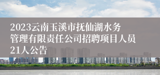 2023云南玉溪市抚仙湖水务管理有限责任公司招聘项目人员21人公告