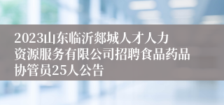 2023山东临沂郯城人才人力资源服务有限公司招聘食品药品协管员25人公告