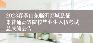 2023春季山东临沂郯城县征集普通高等院校毕业生入伍考试总成绩公告