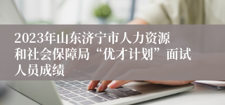 2023年山东济宁市人力资源和社会保障局“优才计划”面试人员成绩
