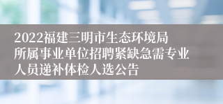 2022福建三明市生态环境局所属事业单位招聘紧缺急需专业人员递补体检人选公告