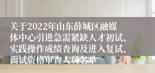 关于2022年山东薛城区融媒体中心引进急需紧缺人才初试、实践操作成绩查询及进入复试、面试资格审查人员名单