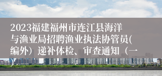2023福建福州市连江县海洋与渔业局招聘渔业执法协管员(编外）递补体检、审查通知（一）