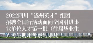 2022四川“遂州英才”组团招聘全国行活动面向全国引进事业单位人才第一批（往届毕业生）考生聘用考察结果及