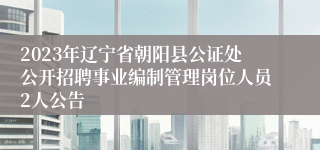 2023年辽宁省朝阳县公证处公开招聘事业编制管理岗位人员2人公告