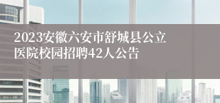 2023安徽六安市舒城县公立医院校园招聘42人公告