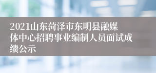 2021山东菏泽市东明县融媒体中心招聘事业编制人员面试成绩公示