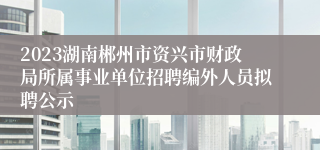 2023湖南郴州市资兴市财政局所属事业单位招聘编外人员拟聘公示