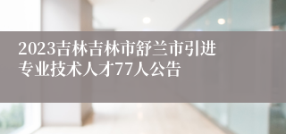 2023吉林吉林市舒兰市引进专业技术人才77人公告