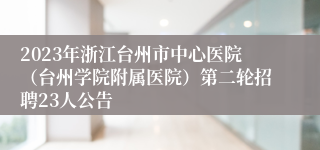 2023年浙江台州市中心医院（台州学院附属医院）第二轮招聘23人公告